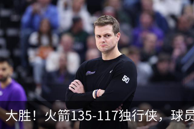 大胜！火箭135-117独行侠，球员评分：3人满分，3人及格，2人低迷